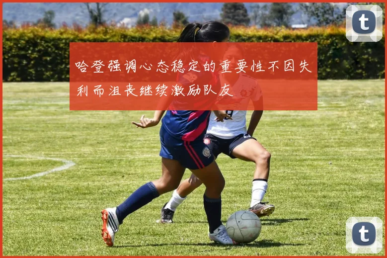 哈登强调心态稳定的重要性不因失利而沮丧继续激励队友