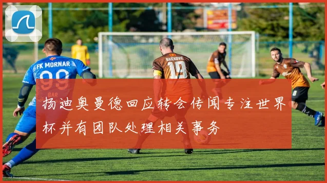 扬迪奥曼德回应转会传闻专注世界杯并有团队处理相关事务