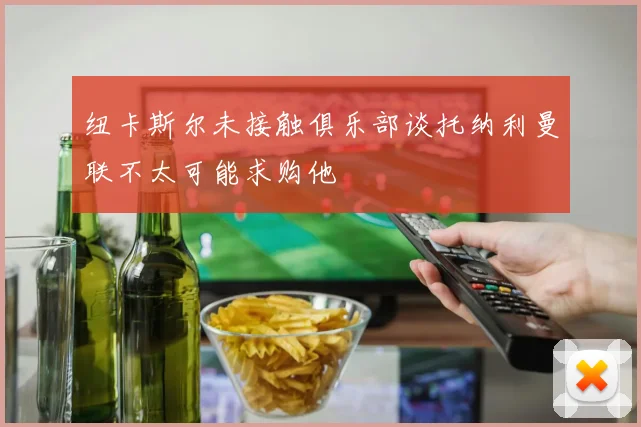 纽卡斯尔未接触俱乐部谈托纳利曼联不太可能求购他