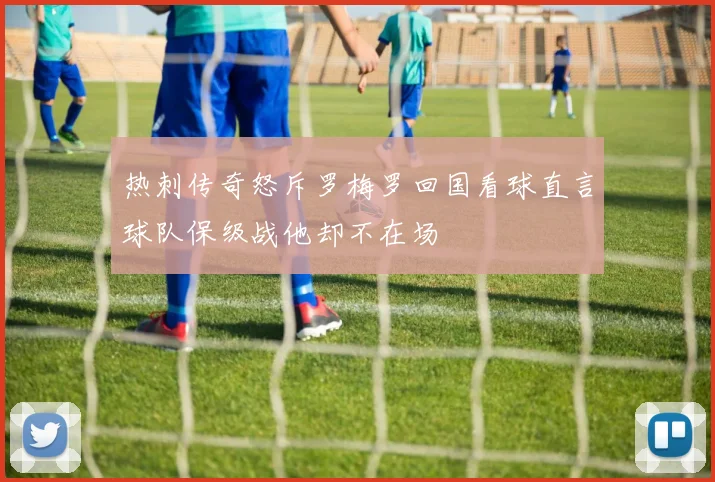 热刺传奇怒斥罗梅罗回国看球直言球队保级战他却不在场