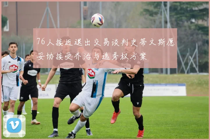 76人接近退出交易谈判史蒂文斯愿妥协接受乔治与选秀权方案