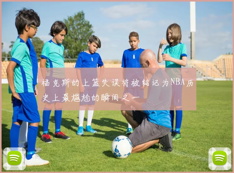 福克斯的上篮失误将被铭记为NBA历史上最尴尬的瞬间之一