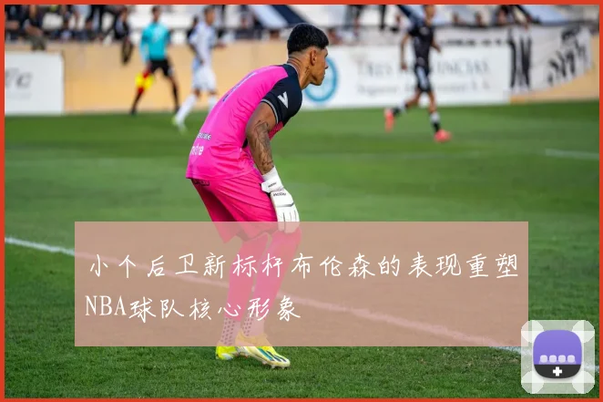 小个后卫新标杆布伦森的表现重塑NBA球队核心形象