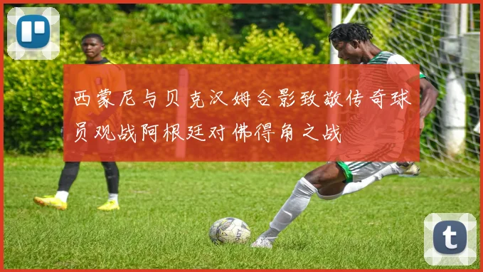 西蒙尼与贝克汉姆合影致敬传奇球员观战阿根廷对佛得角之战