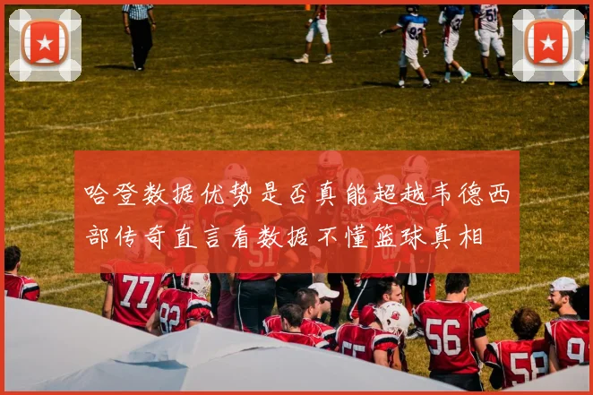 哈登数据优势是否真能超越韦德西部传奇直言看数据不懂篮球真相