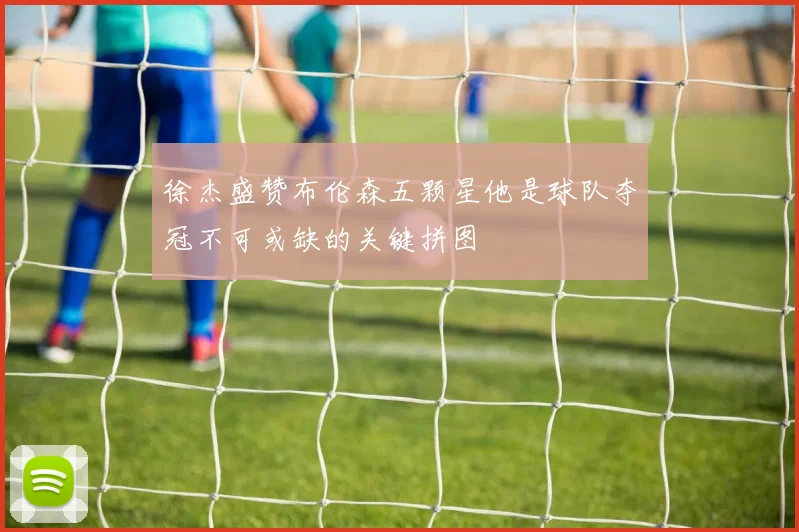 徐杰盛赞布伦森五颗星他是球队夺冠不可或缺的关键拼图