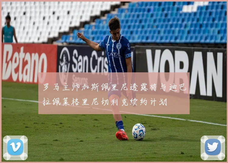 罗马主帅加斯佩里尼透露将与迪巴拉佩莱格里尼切利克续约计划