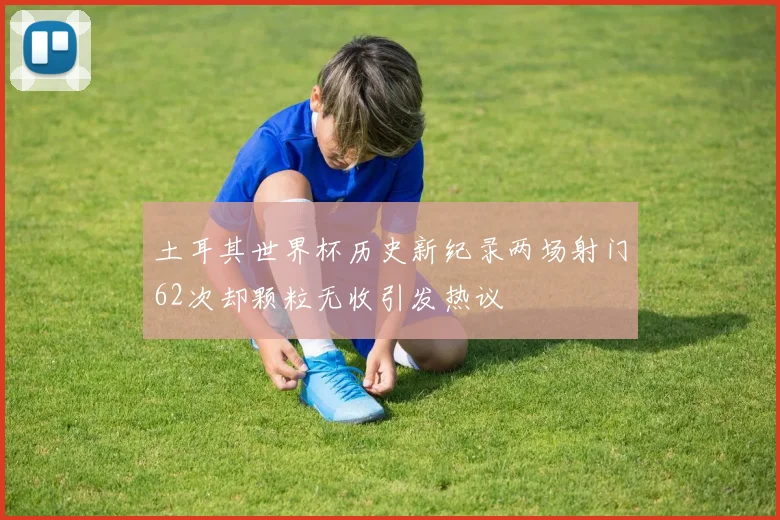 土耳其世界杯历史新纪录两场射门62次却颗粒无收引发热议