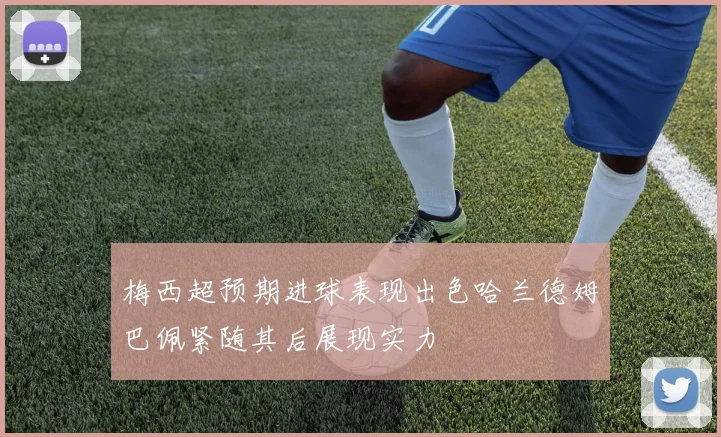 梅西超预期进球表现出色哈兰德姆巴佩紧随其后展现实力
