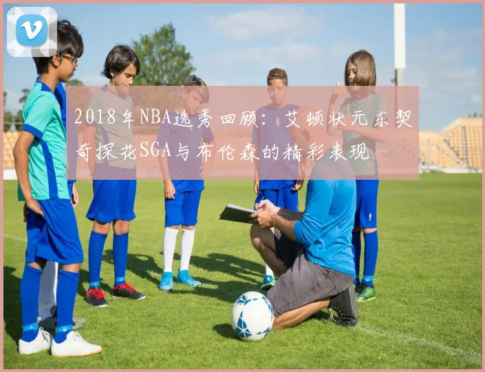 2018年NBA选秀回顾：艾顿状元东契奇探花SGA与布伦森的精彩表现