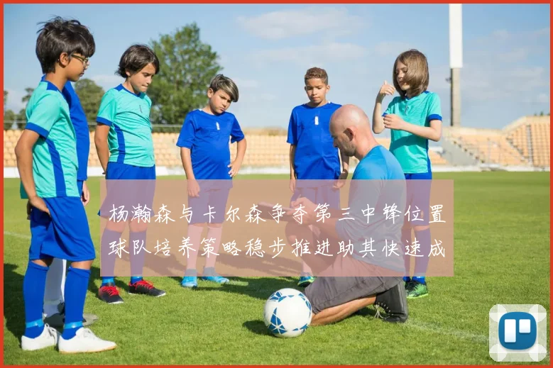 杨瀚森与卡尔森争夺第三中锋位置球队培养策略稳步推进助其快速成长