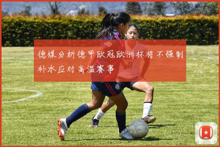 德媒分析德甲欧冠欧洲杯将不强制补水应对高温赛事