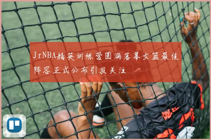 JrNBA精英训练营圆满落幕女篮最佳阵容正式公布引发关注