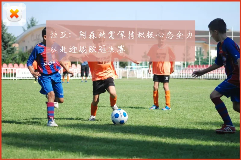 拉亚：阿森纳需保持积极心态全力以赴迎战欧冠决赛