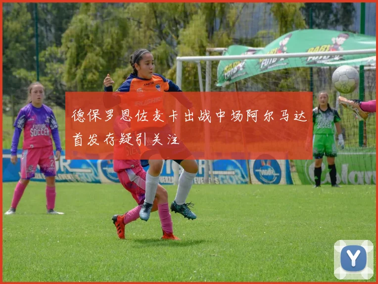德保罗恩佐麦卡出战中场阿尔马达首发存疑引关注