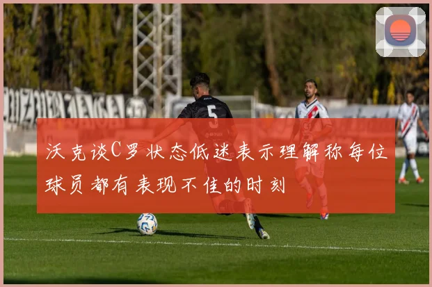 沃克谈C罗状态低迷表示理解称每位球员都有表现不佳的时刻
