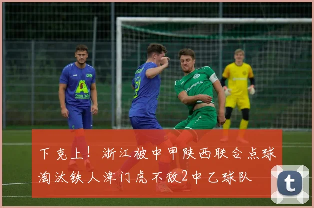 下克上！浙江被中甲陕西联合点球淘汰铁人津门虎不敌2中乙球队