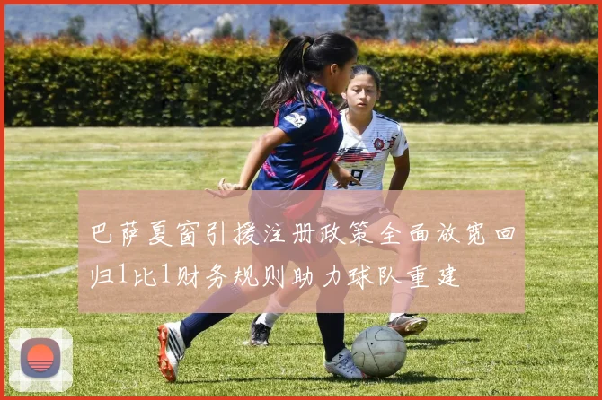 巴萨夏窗引援注册政策全面放宽回归1比1财务规则助力球队重建