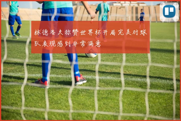 林德洛夫称赞世界杯开局完美对球队表现感到非常满意