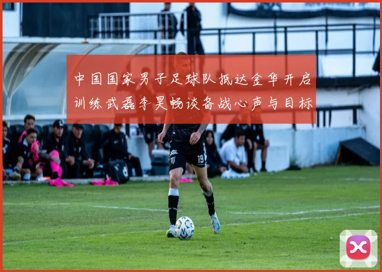 中国国家男子足球队抵达金华开启训练武磊李昊畅谈备战心声与目标