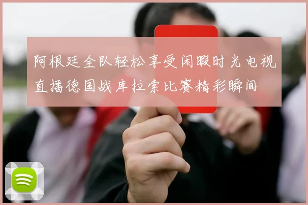 阿根廷全队轻松享受闲暇时光电视直播德国战库拉索比赛精彩瞬间