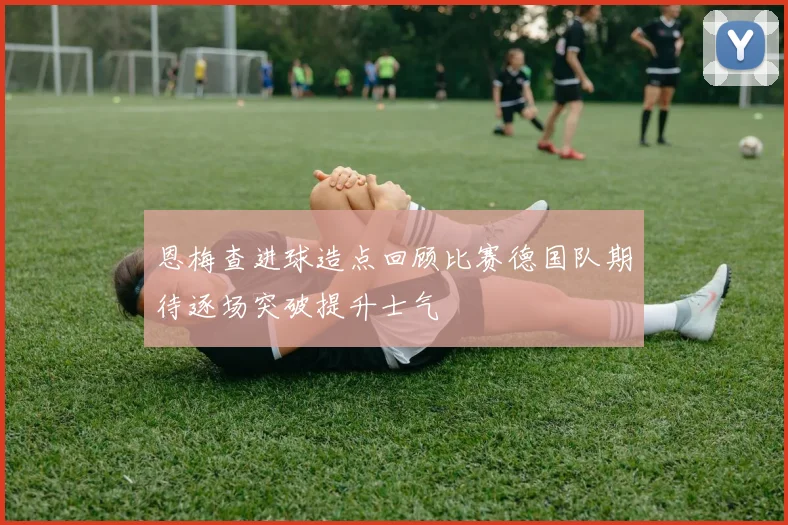 恩梅查进球造点回顾比赛德国队期待逐场突破提升士气