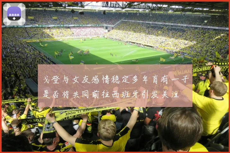 戈登与女友感情稳定多年育有一子是否将共同前往西班牙引发关注