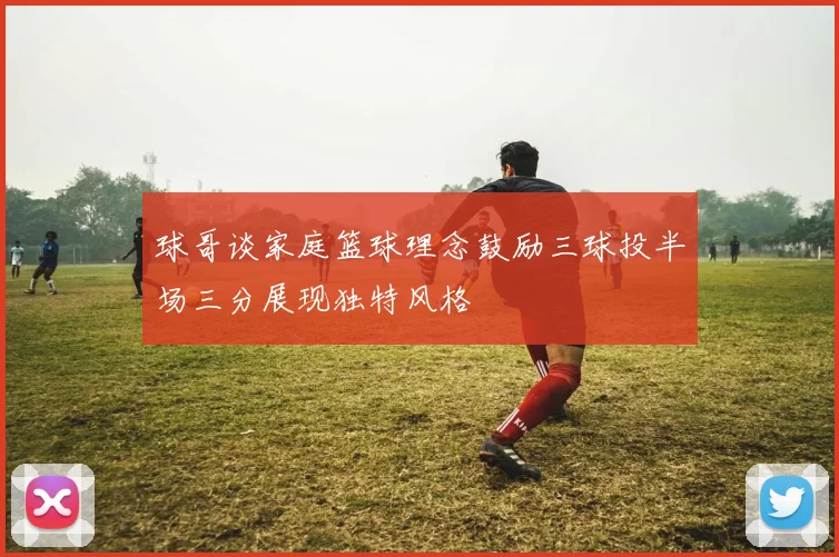 球哥谈家庭篮球理念鼓励三球投半场三分展现独特风格